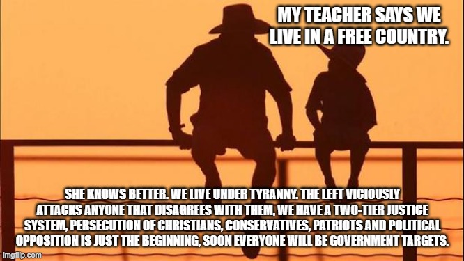 Cowboy wisdom, we are ruled by tyrants. | MY TEACHER SAYS WE LIVE IN A FREE COUNTRY. SHE KNOWS BETTER. WE LIVE UNDER TYRANNY. THE LEFT VICIOUSLY ATTACKS ANYONE THAT DISAGREES WITH THEM, WE HAVE A TWO-TIER JUSTICE SYSTEM, PERSECUTION OF CHRISTIANS, CONSERVATIVES, PATRIOTS AND POLITICAL OPPOSITION IS JUST THE BEGINNING, SOON EVERYONE WILL BE GOVERNMENT TARGETS. | image tagged in cowboy father and son,tyranny,cowboy wisdom,democrat nazis,no longer free,just us system | made w/ Imgflip meme maker