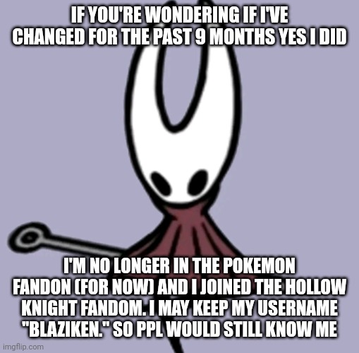 I'm not really into pokemon for now. But I moved to the hk fandom. I'll still post pokemon. <3 | IF YOU'RE WONDERING IF I'VE CHANGED FOR THE PAST 9 MONTHS YES I DID; I'M NO LONGER IN THE POKEMON FANDON (FOR NOW) AND I JOINED THE HOLLOW KNIGHT FANDOM. I MAY KEEP MY USERNAME "BLAZIKEN." SO PPL WOULD STILL KNOW ME | image tagged in hornet | made w/ Imgflip meme maker