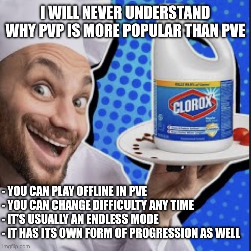 Chef serving clorox | I WILL NEVER UNDERSTAND WHY PVP IS MORE POPULAR THAN PVE; - YOU CAN PLAY OFFLINE IN PVE
- YOU CAN CHANGE DIFFICULTY ANY TIME
- IT’S USUALLY AN ENDLESS MODE
- IT HAS ITS OWN FORM OF PROGRESSION AS WELL | image tagged in chef serving clorox | made w/ Imgflip meme maker