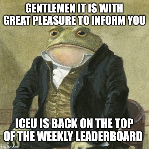 Now we wait for him to be first on the top 250 | GENTLEMEN IT IS WITH GREAT PLEASURE TO INFORM YOU; ICEU IS BACK ON THE TOP OF THE WEEKLY LEADERBOARD | image tagged in gentlemen it is with great pleasure to inform you that | made w/ Imgflip meme maker