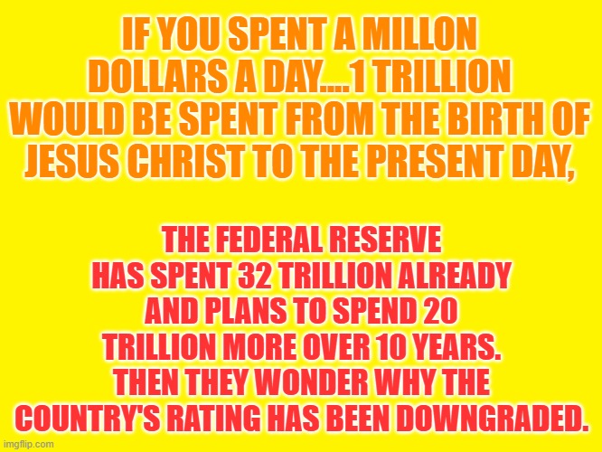Yellow background | IF YOU SPENT A MILLON DOLLARS A DAY....1 TRILLION WOULD BE SPENT FROM THE BIRTH OF JESUS CHRIST TO THE PRESENT DAY, THE FEDERAL RESERVE HAS SPENT 32 TRILLION ALREADY AND PLANS TO SPEND 20 TRILLION MORE OVER 10 YEARS. THEN THEY WONDER WHY THE COUNTRY'S RATING HAS BEEN DOWNGRADED. | image tagged in yellow background | made w/ Imgflip meme maker
