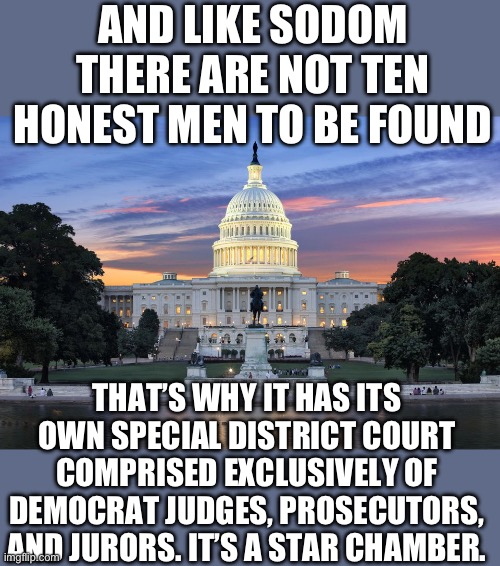 No way Trump is tried in miami. The fix is in | AND LIKE SODOM THERE ARE NOT TEN HONEST MEN TO BE FOUND; THAT’S WHY IT HAS ITS OWN SPECIAL DISTRICT COURT COMPRISED EXCLUSIVELY OF DEMOCRAT JUDGES, PROSECUTORS, AND JURORS. IT’S A STAR CHAMBER. | image tagged in washington dc swamp,democrats | made w/ Imgflip meme maker