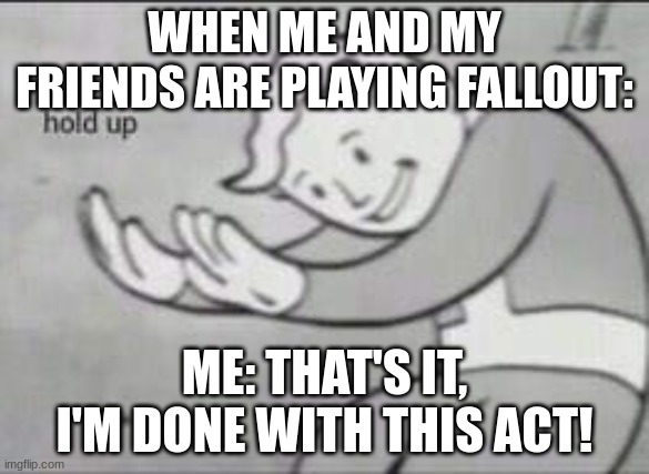 Fallout Hold Up | WHEN ME AND MY FRIENDS ARE PLAYING FALLOUT:; ME: THAT'S IT, I'M DONE WITH THIS ACT! | image tagged in fallout hold up | made w/ Imgflip meme maker