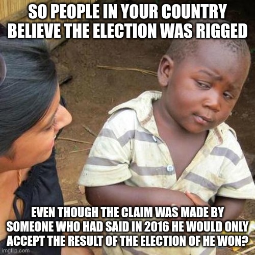 Trump supporters are delusional. | SO PEOPLE IN YOUR COUNTRY BELIEVE THE ELECTION WAS RIGGED; EVEN THOUGH THE CLAIM WAS MADE BY SOMEONE WHO HAD SAID IN 2016 HE WOULD ONLY ACCEPT THE RESULT OF THE ELECTION OF HE WON? | image tagged in memes,third world skeptical kid | made w/ Imgflip meme maker