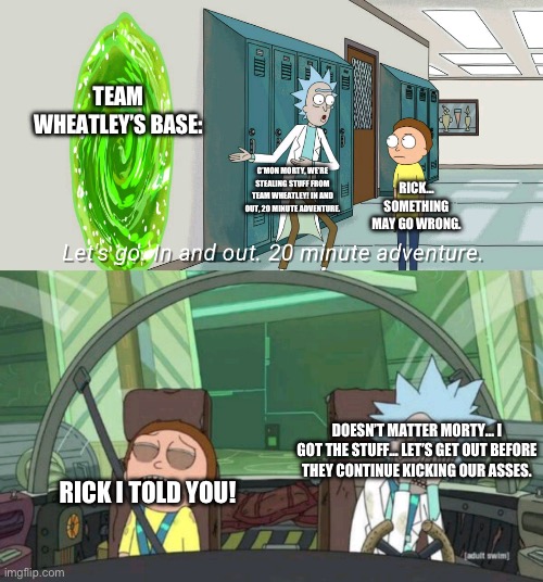 20 minute adventure rick morty | TEAM WHEATLEY’S BASE:; C’MON MORTY, WE’RE STEALING STUFF FROM TEAM WHEATLEY! IN AND OUT, 20 MINUTE ADVENTURE. RICK… SOMETHING MAY GO WRONG. DOESN’T MATTER MORTY… I GOT THE STUFF… LET’S GET OUT BEFORE THEY CONTINUE KICKING OUR ASSES. RICK I TOLD YOU! | image tagged in 20 minute adventure rick morty | made w/ Imgflip meme maker