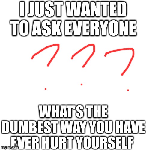 I just wanna know because I think no one can beat my answer | I JUST WANTED TO ASK EVERYONE; WHAT’S THE DUMBEST WAY YOU HAVE EVER HURT YOURSELF | image tagged in bones,meme,hurt,sad,hospital,answer | made w/ Imgflip meme maker