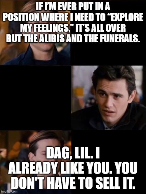 You don't have to convince me/sell it to me | IF I’M EVER PUT IN A POSITION WHERE I NEED TO “EXPLORE MY FEELINGS,” IT’S ALL OVER BUT THE ALIBIS AND THE FUNERALS. DAG, LIL. I ALREADY LIKE YOU. YOU DON'T HAVE TO SELL IT. | image tagged in you don't have to convince me/sell it to me | made w/ Imgflip meme maker
