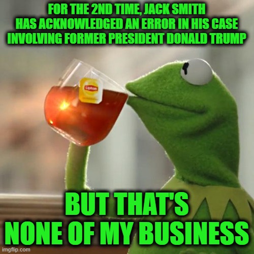 But That's None Of My Business Meme | FOR THE 2ND TIME, JACK SMITH HAS ACKNOWLEDGED AN ERROR IN HIS CASE INVOLVING FORMER PRESIDENT DONALD TRUMP BUT THAT'S NONE OF MY BUSINESS | image tagged in memes,but that's none of my business,kermit the frog | made w/ Imgflip meme maker