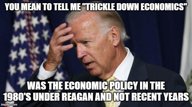 Joe Biden worries | YOU MEAN TO TELL ME "TRICKLE DOWN ECONOMICS"; WAS THE ECONOMIC POLICY IN THE 1980'S UNDER REAGAN AND NOT RECENT YEARS | image tagged in joe biden worries | made w/ Imgflip meme maker