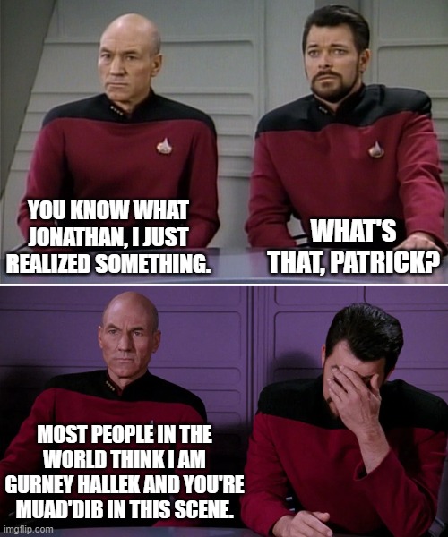 Breaking the Fourth Wall | WHAT'S THAT, PATRICK? YOU KNOW WHAT JONATHAN, I JUST REALIZED SOMETHING. MOST PEOPLE IN THE WORLD THINK I AM GURNEY HALLEK AND YOU'RE MUAD'DIB IN THIS SCENE. | image tagged in picard riker listening to a pun,dune,acting,science fiction | made w/ Imgflip meme maker