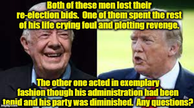 Trump Vs. Carter | Both of these men lost their re-election bids.  One of them spent the rest of his life crying foul and plotting revenge. The other one acted in exemplary fashion though his administration had been tepid and his party was diminished.  Any questions? | image tagged in donald trump,jimmy carter,maga,gop,democrats,donald trump you're fired | made w/ Imgflip meme maker