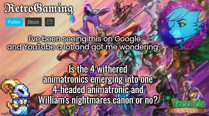 Got me wondering- | I've been seeing this on Google and YouTube a lot and got me wondering-; Is the 4 withered animatronics emerging into one 4-headed animatronic and William's nightmares canon or no? | image tagged in retro's terraria announcement template | made w/ Imgflip meme maker