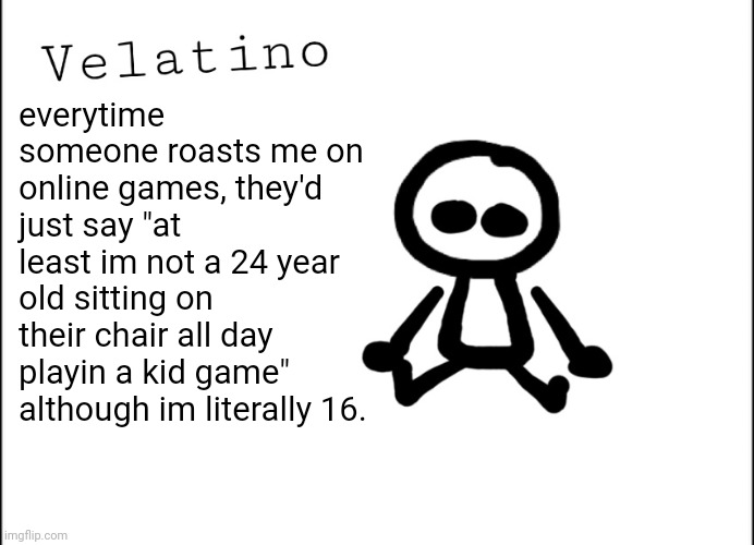 Velatino Template | everytime someone roasts me on online games, they'd just say "at least im not a 24 year old sitting on their chair all day playin a kid game" although im literally 16. | image tagged in velatino template | made w/ Imgflip meme maker