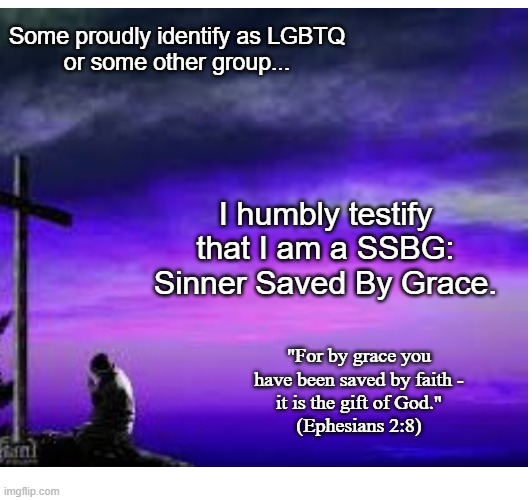 Testify | Some proudly identify as LGBTQ
or some other group... I humbly testify that I am a SSBG:
Sinner Saved By Grace. "For by grace you have been saved by faith -
it is the gift of God."
(Ephesians 2:8) | image tagged in identity,christian,grace,salvation | made w/ Imgflip meme maker