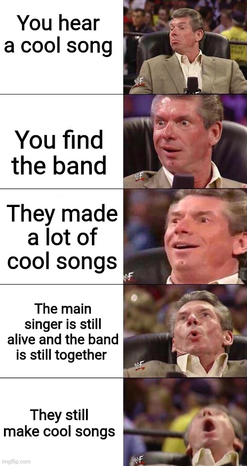 I'm looking at you AC/DC.... | You hear a cool song; You find the band; They made a lot of cool songs; The main singer is still alive and the band is still together; They still make cool songs | image tagged in happy happier happiest overly happy pog | made w/ Imgflip meme maker