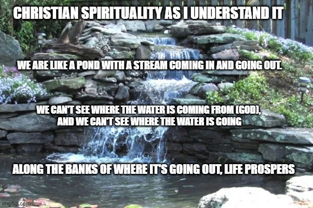 Christian Spirituality allegory | CHRISTIAN SPIRITUALITY AS I UNDERSTAND IT; WE ARE LIKE A POND WITH A STREAM COMING IN AND GOING OUT. WE CAN'T SEE WHERE THE WATER IS COMING FROM (GOD),
 AND WE CAN'T SEE WHERE THE WATER IS GOING; ALONG THE BANKS OF WHERE IT'S GOING OUT, LIFE PROSPERS | image tagged in spiritual,christian,life | made w/ Imgflip meme maker