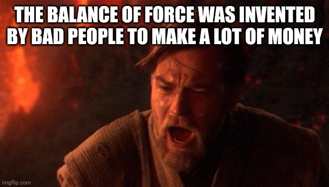 The balance of force was invited by bad people | THE BALANCE OF FORCE WAS INVENTED BY BAD PEOPLE TO MAKE A LOT OF MONEY | image tagged in memes,you were the chosen one star wars | made w/ Imgflip meme maker
