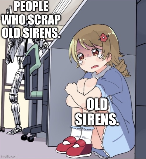 This is True. Sadly. | PEOPLE WHO SCRAP OLD SIRENS. OLD SIRENS. | image tagged in anime girl hiding from terminator | made w/ Imgflip meme maker