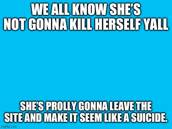 WE ALL KNOW SHE’S NOT GONNA KILL HERSELF YALL; SHE’S PROLLY GONNA LEAVE THE SITE AND MAKE IT SEEM LIKE A SUICIDE. | made w/ Imgflip meme maker
