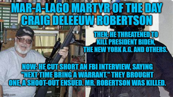 Actionable threats are not Free Speech. | MAR-A-LAGO MARTYR OF THE DAY
CRAIG DELEEUW ROBERTSON; THEN: HE THREATENED TO KILL PRESIDENT BIDEN, THE NEW YORK A.G. AND OTHERS. NOW: HE CUT SHORT AN FBI INTERVIEW, SAYING "NEXT TIME BRING A WARRANT." THEY BROUGHT ONE, A SHOOT-OUT ENSUED. MR. ROBERTSON WAS KILLED. | image tagged in politics | made w/ Imgflip meme maker
