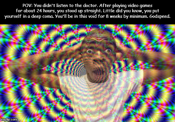 ??? | POV: You didn't listen to the doctor. After playing video games for about 24 hours, you stood up straight. Little did you know, you put yourself in a deep coma. You'll be in this void for 8 weeks by minimum. Godspeed. | image tagged in hallucination | made w/ Imgflip meme maker