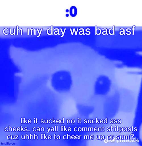 :0 | cuh my day was bad asf; like it sucked no it sucked ass cheeks. can yall like comment shitposts cuz uhhh like to cheer me up or sum? | made w/ Imgflip meme maker