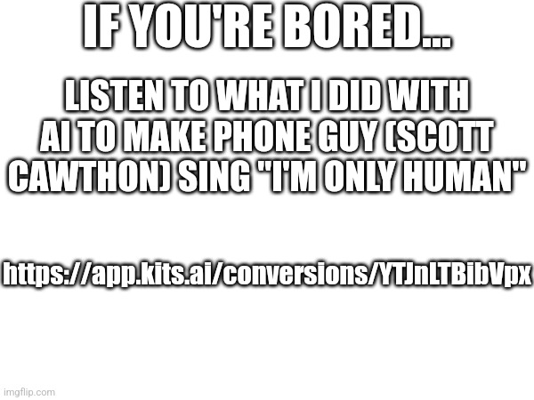 https://app.kits.ai/conversions/YTJnLTBibVpx (I wanna do another one) | IF YOU'RE BORED... LISTEN TO WHAT I DID WITH AI TO MAKE PHONE GUY (SCOTT CAWTHON) SING "I'M ONLY HUMAN"; https://app.kits.ai/conversions/YTJnLTBibVpx | image tagged in fnaf | made w/ Imgflip meme maker
