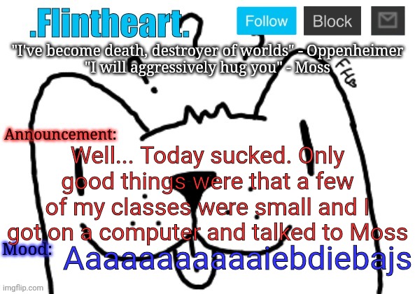 Flintheart's announcement template | Well... Today sucked. Only good things were that a few of my classes were small and I got on a computer and talked to Moss; Aaaaaaaaaaaiebdiebajs | image tagged in flintheart's announcement template | made w/ Imgflip meme maker