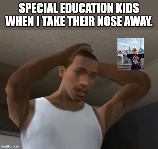 Where nose? | SPECIAL EDUCATION KIDS WHEN I TAKE THEIR NOSE AWAY. | image tagged in desperate cj | made w/ Imgflip meme maker