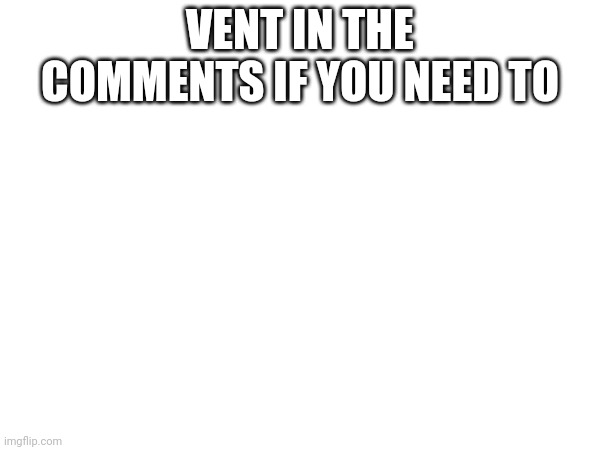 VENT IN THE COMMENTS IF YOU NEED TO | made w/ Imgflip meme maker
