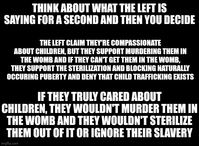 Then they have the shameless audacity to gaslight us into thinking conservatives are the ones hating them. | THINK ABOUT WHAT THE LEFT IS SAYING FOR A SECOND AND THEN YOU DECIDE; THE LEFT CLAIM THEY'RE COMPASSIONATE ABOUT CHILDREN, BUT THEY SUPPORT MURDERING THEM IN THE WOMB AND IF THEY CAN'T GET THEM IN THE WOMB, THEY SUPPORT THE STERILIZATION AND BLOCKING NATURALLY OCCURING PUBERTY AND DENY THAT CHILD TRAFFICKING EXISTS; IF THEY TRULY CARED ABOUT CHILDREN, THEY WOULDN'T MURDER THEM IN THE WOMB AND THEY WOULDN'T STERILIZE THEM OUT OF IT OR IGNORE THEIR SLAVERY | image tagged in blank black,children,child abuse | made w/ Imgflip meme maker