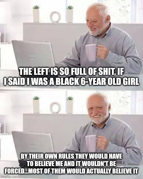 The left is so full of shit, they actually believe their own shit. Evil and vile. | THE LEFT IS SO FULL OF SHIT, IF I SAID I WAS A BLACK 6-YEAR OLD GIRL; BY THEIR OWN RULES THEY WOULD HAVE TO BELIEVE ME AND IT WOULDN'T BE FORCED...MOST OF THEM WOULD ACTUALLY BELIEVE IT | image tagged in memes,hide the pain harold | made w/ Imgflip meme maker