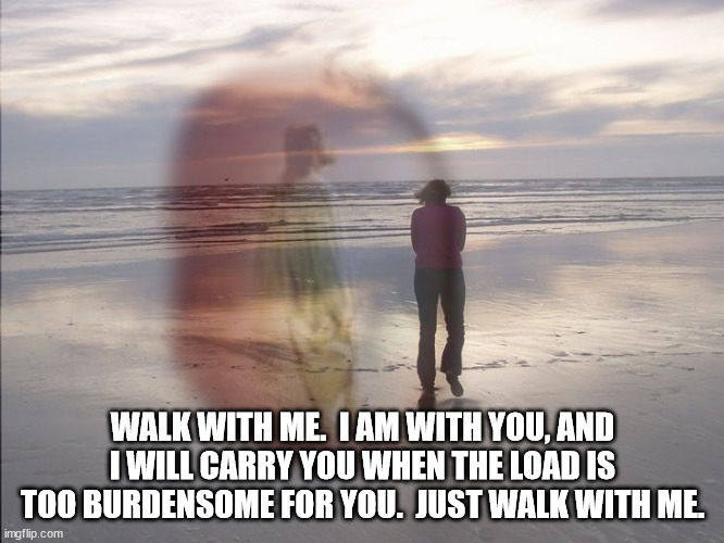 WALK WITH ME.  I AM WITH YOU, AND I WILL CARRY YOU WHEN THE LOAD IS TOO BURDENSOME FOR YOU.  JUST WALK WITH ME. | image tagged in faith | made w/ Imgflip meme maker