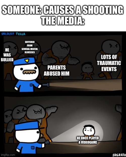 Srgrafo prison | SOMEONE: CAUSES A SHOOTING
THE MEDIA:; SUFFERED FROM SEVERAL MENTAL ILLNESSES; PARENTS ABUSED HIM; HE WAS BULLIED; LOTS OF TRAUMATIC EVENTS; HE ONCE PLAYED A VIDEOGAME | image tagged in srgrafo prison,memes,not funny anymore | made w/ Imgflip meme maker