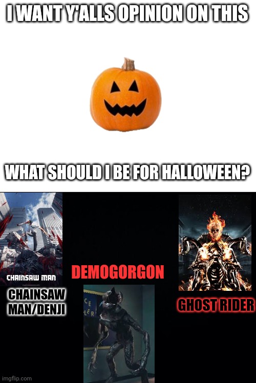 tell me in the comments! (Hi there - Jacobbraun2) (Harnold note: Hi Jacob) | I WANT Y'ALLS OPINION ON THIS; WHAT SHOULD I BE FOR HALLOWEEN? DEMOGORGON; GHOST RIDER; CHAINSAW MAN/DENJI | image tagged in black background,halloween,chainsaw man,demogorgon,ghost rider | made w/ Imgflip meme maker