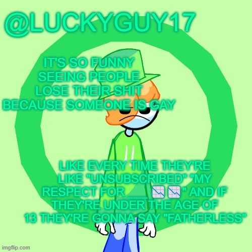 LuckyGuy17 Template | IT'S SO FUNNY SEEING PEOPLE LOSE THEIR SHIT BECAUSE SOMEONE IS GAY; LIKE EVERY TIME THEY'RE LIKE "UNSUBSCRIBED" "MY RESPECT FOR ___ 📉📉" AND IF THEY'RE UNDER THE AGE OF 13 THEY'RE GONNA SAY "FATHERLESS" | image tagged in luckyguy17 template | made w/ Imgflip meme maker