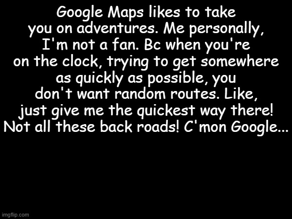 every frickin time... | Google Maps likes to take you on adventures. Me personally, I'm not a fan. Bc when you're on the clock, trying to get somewhere as quickly as possible, you don't want random routes. Like, just give me the quickest way there! Not all these back roads! C'mon Google... | image tagged in memes,google maps | made w/ Imgflip meme maker