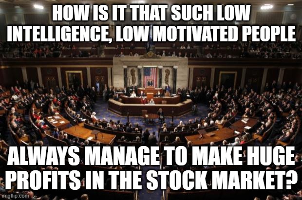 congress | HOW IS IT THAT SUCH LOW INTELLIGENCE, LOW MOTIVATED PEOPLE; ALWAYS MANAGE TO MAKE HUGE PROFITS IN THE STOCK MARKET? | image tagged in congress | made w/ Imgflip meme maker