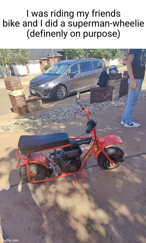 bike owner is the guy with the Nikes | I was riding my friends bike and I did a superman-wheelie (definenly on purpose) | image tagged in superman,bike,epic,trick,cool,motorcycle | made w/ Imgflip meme maker