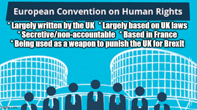 Brexit means Brexit - Is the ECHR an erosion of our National Sovereignty? | * Largely written by the UK   * Largely based on UK laws
* Secretive/non-accountable   * Based in France
* Being used as a weapon to punish the UK for Brexit; #Immigration #Starmerout #Labour #JonLansman #wearecorbyn #KeirStarmer #DianeAbbott #McDonnell #cultofcorbyn #labourisdead #Momentum #labourracism #socialistsunday #nevervotelabour #socialistanyday #Antisemitism #Savile #SavileGate #Paedo #Worboys #GroomingGangs #Paedophile #IllegalImmigration #Immigrants #Invasion #StarmerResign #Starmeriswrong #SirSoftie #SirSofty #PatCullen #Cullen #RCN #nurse #nursing #strikes #SueGray #Blair #Steroids #Economy #ECHR #UKCHR | image tagged in echr ukchr brexit,illegal immigration,labourisdead,starmerout getstarmerout,stop boats rwanda,greenpeace just stop oil | made w/ Imgflip meme maker