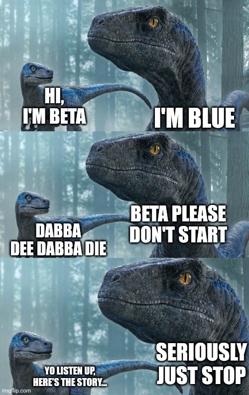 LOL | I'M BLUE; HI, I'M BETA; BETA PLEASE DON'T START; DABBA DEE DABBA DIE; SERIOUSLY JUST STOP; YO LISTEN UP, HERE'S THE STORY... | image tagged in blue and beta,blue,beta,jurassic world,jurassic world dominion,i'm blue | made w/ Imgflip meme maker