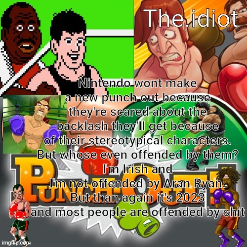 Punchout announcment temp | Nintendo wont make a new punch out because they're scared about the backlash they'll get because of their stereotypical characters.
But whose even offended by them?
I'm Irish and I'm not offended by Aran Ryan.
But than again it's 2023 and most people are offended by shit | image tagged in punchout announcment temp | made w/ Imgflip meme maker