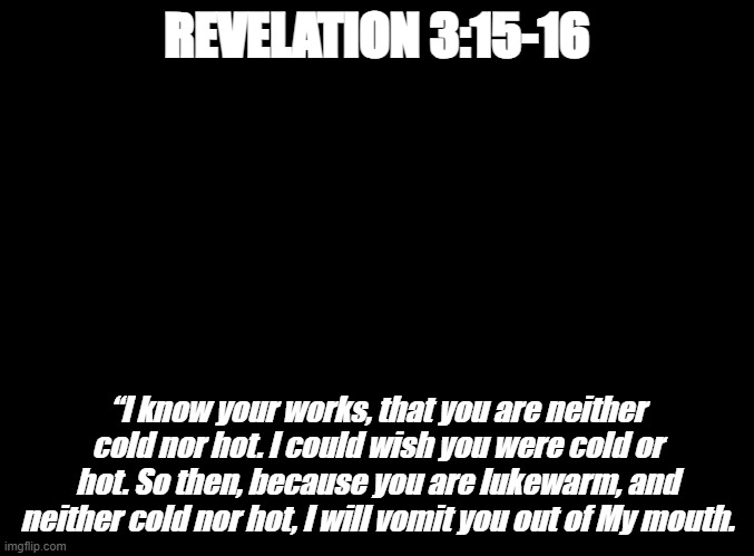 God said it is better to be a non-believer than to pretend to be a believer and not be. | REVELATION 3:15-16; “I know your works, that you are neither cold nor hot. I could wish you were cold or hot. So then, because you are lukewarm, and neither cold nor hot, I will vomit you out of My mouth. | image tagged in blank black,bible verse of the day,christiansonly | made w/ Imgflip meme maker