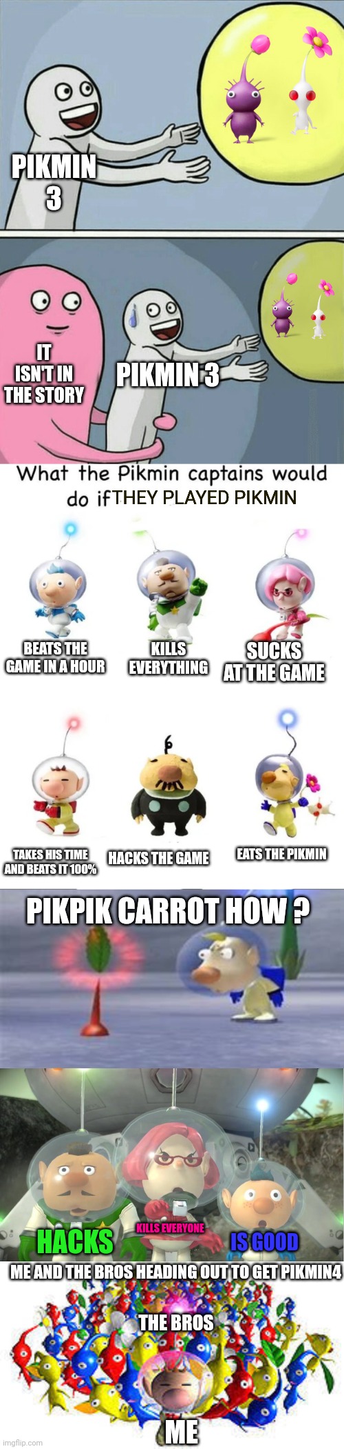 PIKMIN 3; IT ISN'T IN THE STORY; PIKMIN 3; THEY PLAYED PIKMIN; SUCKS AT THE GAME; BEATS THE GAME IN A HOUR; KILLS EVERYTHING; TAKES HIS TIME AND BEATS IT 100%; HACKS THE GAME; EATS THE PIKMIN; PIKPIK CARROT HOW ? KILLS EVERYONE; HACKS; IS GOOD; ME AND THE BROS HEADING OUT TO GET PIKMIN4; THE BROS; ME | image tagged in memes,running away balloon,what would the pikmin captains do if,surprised louie,britney mad,pikmins | made w/ Imgflip meme maker