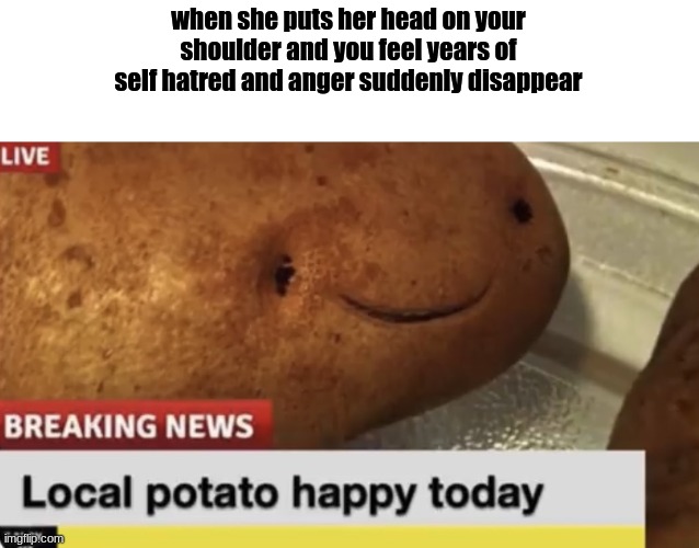 Local Potato happy today | when she puts her head on your shoulder and you feel years of self hatred and anger suddenly disappear | image tagged in local potato happy today | made w/ Imgflip meme maker