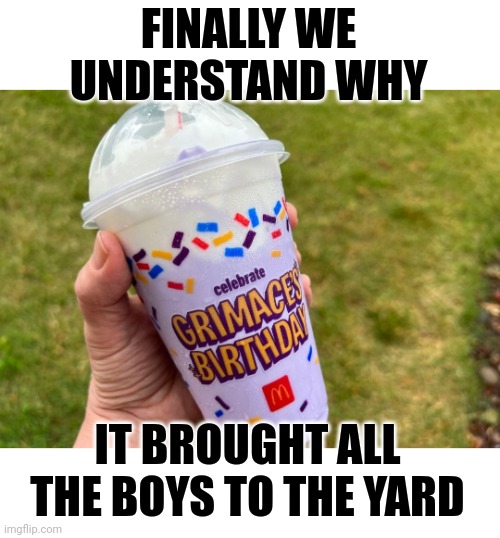 Grimace Shake | FINALLY WE UNDERSTAND WHY; IT BROUGHT ALL THE BOYS TO THE YARD | image tagged in grimace shake | made w/ Imgflip meme maker