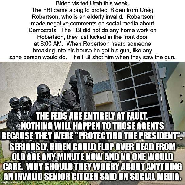 What part of due process did Craig Robertson get?  Why didn't the FBI research Robertson before kicking his door in? | Biden visited Utah this week.
The FBI came along to protect Biden from Craig Robertson, who is an elderly invalid.  Robertson made negative comments on social media about Democrats.  The FBI did not do any home work on Robertson, they just kicked in the front door at 6:00 AM.  When Robertson heard someone breaking into his house he got his gun, like any sane person would do.  The FBI shot him when they saw the gun. THE FEDS ARE ENTIRELY AT FAULT.  NOTHING WILL HAPPEN TO THOSE AGENTS BECAUSE THEY WERE "PROTECTING THE PRESIDENT". SERIOUSLY, BIDEN COULD FLOP OVER DEAD FROM
OLD AGE ANY MINUTE NOW AND NO ONE WOULD CARE.  WHY SHOULD THEY WORRY ABOUT ANYTHING AN INVALID SENIOR CITIZEN SAID ON SOCIAL MEDIA. | image tagged in fbi raid,biden's henchmen,the new ss | made w/ Imgflip meme maker