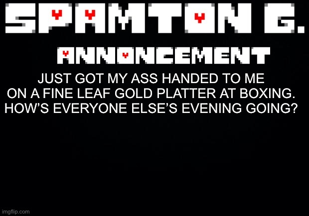 Spamton announcement temp | JUST GOT MY ASS HANDED TO ME ON A FINE LEAF GOLD PLATTER AT BOXING. HOW’S EVERYONE ELSE’S EVENING GOING? | image tagged in spamton announcement temp | made w/ Imgflip meme maker
