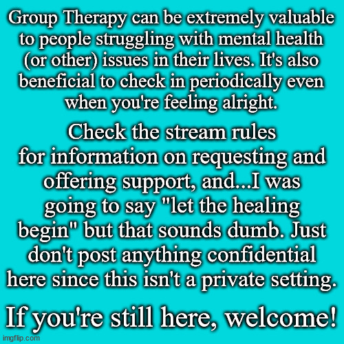 Questions? Comments? Suggestions? I'll be checking in every day, since I sort of live here | Group Therapy can be extremely valuable
to people struggling with mental health
(or other) issues in their lives. It's also
beneficial to check in periodically even
when you're feeling alright. Check the stream rules for information on requesting and offering support, and...I was going to say "let the healing begin" but that sounds dumb. Just don't post anything confidential here since this isn't a private setting. If you're still here, welcome! | image tagged in memes,blank transparent square | made w/ Imgflip meme maker