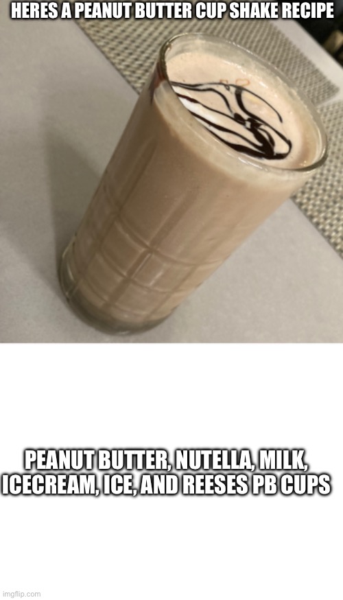 peanut butter shake | HERES A PEANUT BUTTER CUP SHAKE RECIPE; PEANUT BUTTER, NUTELLA, MILK, ICECREAM, ICE, AND REESES PB CUPS | image tagged in blank white template | made w/ Imgflip meme maker
